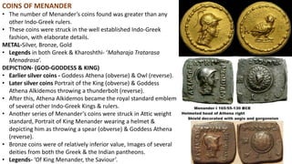 COINS OF MENANDER
• The number of Menander’s coins found was greater than any
other Indo-Greek rulers.
• These coins were struck in the well established Indo-Greek
fashion, with elaborate details.
METAL-Silver, Bronze, Gold
• Legends in both Greek & Kharoshthi- ‘Maharaja Tratarasa
Menadrasa’.
DEPICTION- (GOD-GODDESS & KING)
• Earlier silver coins - Goddess Athena (obverse) & Owl (reverse).
• Later silver coins Portrait of the King (obverse) & Goddess
Athena Alkidemos throwing a thunderbolt (reverse).
• After this, Athena Alkidemos became the royal standard emblem
of several other Indo-Greek Kings & rulers.
• Another series of Menander’s coins were struck in Attic weight
standard, Portrait of King Menander wearing a helmet &
depicting him as throwing a spear (obverse) & Goddess Athena
(reverse).
• Bronze coins were of relatively inferior value, Images of several
deities from both the Greek & the Indian pantheons.
• Legends- ‘Of King Menander, the Saviour’.
 