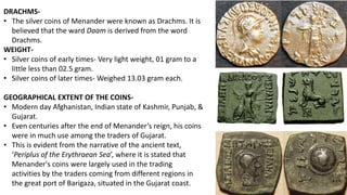 DRACHMS-
• The silver coins of Menander were known as Drachms. It is
believed that the ward Daam is derived from the word
Drachms.
WEIGHT-
• Silver coins of early times- Very light weight, 01 gram to a
little less than 02.5 gram.
• Silver coins of later times- Weighed 13.03 gram each.
GEOGRAPHICAL EXTENT OF THE COINS-
• Modern day Afghanistan, Indian state of Kashmir, Punjab, &
Gujarat.
• Even centuries after the end of Menander’s reign, his coins
were in much use among the traders of Gujarat.
• This is evident from the narrative of the ancient text,
‘Periplus of the Erythraean Sea’, where it is stated that
Menander's coins were largely used in the trading
activities by the traders coming from different regions in
the great port of Barigaza, situated in the Gujarat coast.
 