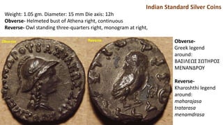 Indian Standard Silver Coins
Weight: 1.05 gm. Diameter: 15 mm Die axis: 12h
Obverse- Helmeted bust of Athena right, continuous
Reverse- Owl standing three-quarters right, monogram at right,
Obverse-
Greek legend
around:
BAΣIΛEΩΣ ΣΩTHPOΣ
MENANΔPOY
Reverse-
Kharoshthi legend
around:
maharajasa
tratarasa
menamdrasa
Obverse Reverse
 