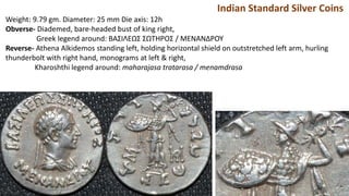 Indian Standard Silver Coins
Weight: 9.79 gm. Diameter: 25 mm Die axis: 12h
Obverse- Diademed, bare-headed bust of king right,
Greek legend around: BAΣIΛEΩΣ ΣΩTHPOΣ / MENANΔPOY
Reverse- Athena Alkidemos standing left, holding horizontal shield on outstretched left arm, hurling
thunderbolt with right hand, monograms at left & right,
Kharoshthi legend around: maharajasa tratarasa / menamdrasa
 
