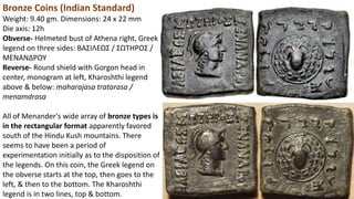 Bronze Coins (Indian Standard)
Weight: 9.40 gm. Dimensions: 24 x 22 mm
Die axis: 12h
Obverse- Helmeted bust of Athena right, Greek
legend on three sides: BAΣIΛEΩΣ / ΣΩTHPOΣ /
MENANΔPOY
Reverse- Round shield with Gorgon head in
center, monogram at left, Kharoshthi legend
above & below: maharajasa tratarasa /
menamdrasa
All of Menander's wide array of bronze types is
in the rectangular format apparently favored
south of the Hindu Kush mountains. There
seems to have been a period of
experimentation initially as to the disposition of
the legends. On this coin, the Greek legend on
the obverse starts at the top, then goes to the
left, & then to the bottom. The Kharoshthi
legend is in two lines, top & bottom.
 