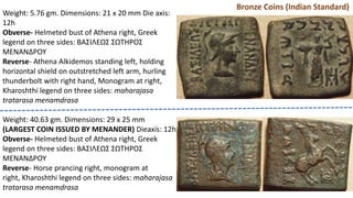 Bronze Coins (Indian Standard)
Weight: 5.76 gm. Dimensions: 21 x 20 mm Die axis:
12h
Obverse- Helmeted bust of Athena right, Greek
legend on three sides: BAΣIΛEΩΣ ΣΩTHPOΣ
MENANΔPOY
Reverse- Athena Alkidemos standing left, holding
horizontal shield on outstretched left arm, hurling
thunderbolt with right hand, Monogram at right,
Kharoshthi legend on three sides: maharajasa
tratarasa menamdrasa
Weight: 40.63 gm. Dimensions: 29 x 25 mm
(LARGEST COIN ISSUED BY MENANDER) Dieaxis: 12h
Obverse- Helmeted bust of Athena right, Greek
legend on three sides: BAΣIΛEΩΣ ΣΩTHPOΣ
MENANΔPOY
Reverse- Horse prancing right, monogram at
right, Kharoshthi legend on three sides: maharajasa
tratarasa menamdrasa
 