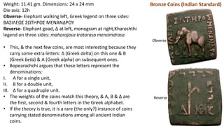 Weight: 11.41 gm. Dimensions: 24 x 24 mm
Die axis: 12h
Obverse- Elephant walking left, Greek legend on three sides:
BAΣIΛEΩΣ ΣΩTHPOΣ MENANΔPOY
Reverse- Elephant goad, Δ at left, monogram at right,Kharoshthi
legend on three sides: maharajasa tratarasa menamdrasa
• This, & the next few coins, are most interesting because they
carry some extra letters: Δ (Greek delta) on this one & B
(Greek beta) & A (Greek alpha) on subsequent ones.
• Bopearachchi argues that these letters represent the
denominations:
I. A for a single unit,
II. B for a double unit,
III. Δ for a quadruple unit.
• The weights of the coins match this theory, & A, B & Δ are
the first, second & fourth letters in the Greek alphabet.
• If the theory is true, it is a rare (the only?) instance of coins
carrying stated denominations among all ancient Indian
coins.
Bronze Coins (Indian Standard)
Obverse
Reverse
 