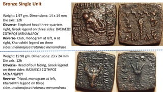 Bronze Single Unit
Weight: 1.97 gm. Dimensions: 14 x 14 mm
Die axis: 12h
Obverse- Elephant head three-quarters
right, Greek legend on three sides: BAΣIΛEΩΣ
ΣΩTHPOΣ MENANΔPOY
Reverse- Club, monogram at left, A at
right, Kharoshthi legend on three
sides: maharajasa tratarasa menamdrasa
Weight: 19.98 gm. Dimensions: 23 x 24 mm
Die axis: 12h
Obverse- Head of bull facing, Greek legend
on three sides: BAΣIΛEΩΣ ΣΩTHPOΣ
MENANΔPOY
Reverse- Tripod, monogram at left,
Kharoshthi legend on three
sides: maharajasa tratarasa menamdrasa
 