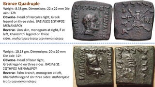 Bronze Quadruple
Weight: 8.38 gm. Dimensions: 22 x 22 mm Die
axis: 12h
Obverse- Head of Hercules right, Greek
legend on three sides: BAΣIΛEΩΣ ΣΩTHPOΣ
MENANΔPOY
Reverse- Lion skin, monogram at right, Γ at
left, Kharoshthi legend on three
sides: maharajasa tratarasa menamdrasa
Weight: 10.18 gm. Dimensions: 20 x 20 mm
Die axis: 12h
Obverse- Head of boar right,
Greek legend on three sides: BAΣIΛEΩΣ
ΣΩTHPOΣ MENANΔPOY
Reverse- Palm branch, monogram at left,
Kharoshthi legend on three sides: maharajasa
tratarasa menamdrasa
 