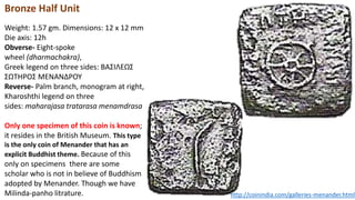 Bronze Half Unit
Weight: 1.57 gm. Dimensions: 12 x 12 mm
Die axis: 12h
Obverse- Eight-spoke
wheel (dharmachakra),
Greek legend on three sides: BAΣIΛEΩΣ
ΣΩTHPOΣ MENANΔPOY
Reverse- Palm branch, monogram at right,
Kharoshthi legend on three
sides: maharajasa tratarasa menamdrasa
Only one specimen of this coin is known;
it resides in the British Museum. This type
is the only coin of Menander that has an
explicit Buddhist theme. Because of this
only on specimens there are some
scholar who is not in believe of Buddhism
adopted by Menander. Though we have
Milinda-panho litrature. http://coinindia.com/galleries-menander.html
 