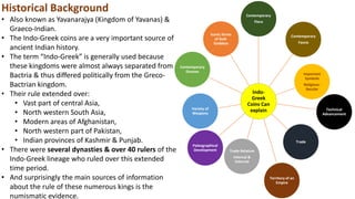 Indo-
Greek
Coins Can
explain
Contemporary
Flora
Contemporary
Fauna
Important
Symbols
Religious-
Secular
Technical
Advancement
Trade
Territory of an
Empire
Trade Relation
Internal &
External
Paleographical
Development
Variety of
Weapons
Contemporary
Dresses
Iconic forms
of God-
Goddess
Historical Background
• Also known as Yavanarajya (Kingdom of Yavanas) &
Graeco-Indian.
• The Indo-Greek coins are a very important source of
ancient Indian history.
• The term “Indo-Greek” is generally used because
these kingdoms were almost always separated from
Bactria & thus differed politically from the Greco-
Bactrian kingdom.
• Their rule extended over:
• Vast part of central Asia,
• North western South Asia,
• Modern areas of Afghanistan,
• North western part of Pakistan,
• Indian provinces of Kashmir & Punjab.
• There were several dynasties & over 40 rulers of the
Indo-Greek lineage who ruled over this extended
time period.
• And surprisingly the main sources of information
about the rule of these numerous kings is the
numismatic evidence.
 