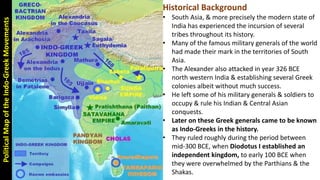 PoliticalMapoftheIndo-GreekMovements Historical Background
• South Asia, & more precisely the modern state of
India has experienced the incursion of several
tribes throughout its history.
• Many of the famous military generals of the world
had made their mark in the territories of South
Asia.
• The Alexander also attacked in year 326 BCE
north western India & establishing several Greek
colonies albeit without much success.
• He left some of his military generals & soldiers to
occupy & rule his Indian & Central Asian
conquests.
• Later on these Greek generals came to be known
as Indo-Greeks in the history.
• They ruled roughly during the period between
mid-300 BCE, when Diodotus I established an
independent kingdom, to early 100 BCE when
they were overwhelmed by the Parthians & the
Shakas.
 