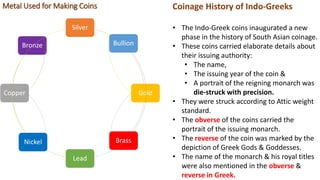 Coinage History of Indo-Greeks
• The Indo-Greek coins inaugurated a new
phase in the history of South Asian coinage.
• These coins carried elaborate details about
their issuing authority:
• The name,
• The issuing year of the coin &
• A portrait of the reigning monarch was
die-struck with precision.
• They were struck according to Attic weight
standard.
• The obverse of the coins carried the
portrait of the issuing monarch.
• The reverse of the coin was marked by the
depiction of Greek Gods & Goddesses.
• The name of the monarch & his royal titles
were also mentioned in the obverse &
reverse in Greek.
Silver
Brass
Gold
Bullion
Lead
Bronze
Copper
Nickel
Metal Used for Making Coins
 