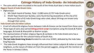 Coinage History of Indo-Greeks- An Introduction
• The coins which were circulated in the south of the Hindu Kush bear a more Indian touch.
Biggest Hoard of Indo-Greek Coins
• Afghanistan-
1. Mir Zakah hoard of Gardez, Total- 13,083 coins (2,757 Indo-Greek coins)
2. Khisht Tepe Hoard near Qunduz, coins found during excavations at the city of Ai-
Khanoum (Out of 42 Indo-Greek kings who ruled, about 34 kings are known only
through their coins).
Indo-Greek coins & Indian culture
• A sort of cultural & religious fusion between India & Greece can be traced from these coins.
• These type of coins also carried bilingual & bi-script inscriptions using the Greek & Prakrit
languages; & Greek & Kharoshthi or Brahmi scripts.
• The representation of Indian religious figures & symbols in the Indo-Greek coins has a
greater significance for the cultural history of South Asia.
• The last Indo-Greek king Strato II ended his rule circa 10 BCE, defeated by the Indo-Saka
king Rajuvula.
• The Indo-Greek Kingdoms have strongly influenced their Indian subjects & Indian or nomad
neighbors, as the nature of Indian art from the period suggests, along with the mention of
the Yonas in Ashoka's Edicts.
 