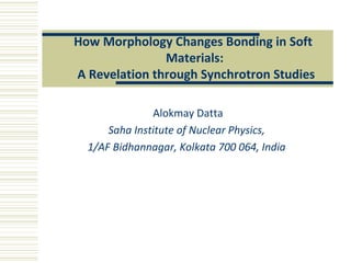 Alokmay Datta
Saha Institute of Nuclear Physics,
1/AF Bidhannagar, Kolkata 700 064, India
How Morphology Changes Bonding in Soft
Materials:
A Revelation through Synchrotron Studies
 