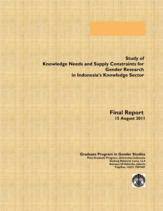 Study of
Knowledge Needs and Supply Constraints for
Gender Research
in Indonesia’s Knowledge Sector

Final Report

15 August 2011

Graduate Program in Gender Studies

Post Graduate Program, Universitas Indonesia
Gedung Rektorat Lama, Lt.4
Kampus UI Salemba, Jakarta
Telp/Fax. +6221 3907407

1

 