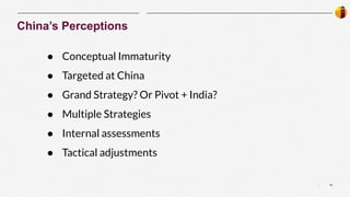 10
|
China’s Perceptions
● Conceptual Immaturity
● Targeted at China
● Grand Strategy? Or Pivot + India?
● Multiple Strategies
● Internal assessments
● Tactical adjustments
 