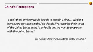 11
|
“I don’t think anybody would be able to contain China . . . We don’t
have a zero-sum game in the Asia-Paciﬁc. We recognise the interest
of the United States in the Asia-Paciﬁc and we want to cooperate
with the United States.”
Cui Tiankai, China’s Ambassador to the US. Oct. 2017
China’s Perceptions
 