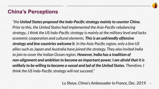 12
|
“the United States proposed the Indo-Paciﬁc strategy mainly to counter China.
Prior to this, the United States had implemented the Asia-Paciﬁc rebalancing
strategy...I think the US Indo-Paciﬁc strategy is mainly at the military level and lacks
economic cooperation and cultural elements. This is an unfriendly offensive
strategy and few countries welcome it. In the Asia-Paciﬁc region, only a few US
allies such as Japan and Australia have joined the strategy. They also invited India
to join to cover the Indian Ocean region. However, India has a tradition of
non-alignment and ambition to become an important power. I am afraid that it is
unlikely to be willing to become a vassal and lad of the United States. Therefore, I
think the US Indo-Paciﬁc strategy will not succeed.”
Lu Shaye, China’s Ambassador to France, Dec. 2019.
China’s Perceptions
 