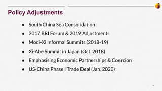 16
|
Policy Adjustments
● South China Sea Consolidation
● 2017 BRI Forum & 2019 Adjustments
● Modi-Xi Informal Summits (2018-19)
● Xi-Abe Summit in Japan (Oct. 2018)
● Emphasising Economic Partnerships & Coercion
● US-China Phase I Trade Deal (Jan. 2020)
 