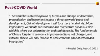 18
|
Post-COVID World
“The world has entered a period of turmoil and change, unilateralism,
protectionism and hegemonism pose a threat to world peace and
development; China’s development will face more headwinds...More
importantly, we should see that time and momentum are on our side,
which is where our determination and conﬁdence lie. The fundamentals
of China’s long-term economic improvement have not changed, and
external shocks will only force us to accelerate the pace of reform and
innovation.”
-- People’s Daily, May 10, 2021
 