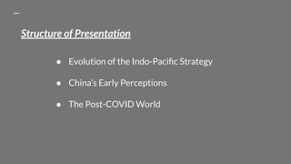Structure of Presentation
● Evolution of the Indo-Paciﬁc Strategy
● China’s Early Perceptions
● The Post-COVID World
 