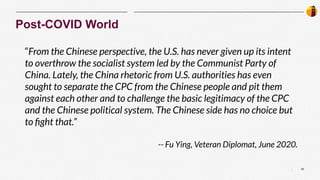 20
|
Post-COVID World
“From the Chinese perspective, the U.S. has never given up its intent
to overthrow the socialist system led by the Communist Party of
China. Lately, the China rhetoric from U.S. authorities has even
sought to separate the CPC from the Chinese people and pit them
against each other and to challenge the basic legitimacy of the CPC
and the Chinese political system. The Chinese side has no choice but
to ﬁght that.”
-- Fu Ying, Veteran Diplomat, June 2020.
 
