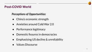 22
|
Post-COVID World
Perceptions of Opportunities:
● China’s economic strength
● Anxieties around Cold War 2.0
● Performance legitimacy
● Domestic ﬁssures in democracies
● Emphasising US decline & unreliability
● Values Discourse
 
