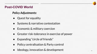 23
|
Post-COVID World
Policy Adjustments:
● Quest for equality
● Systems & narrative contestation
● Economic & military coercion
● Greater risk-tolerance in exercise of power
● Expanding “circle of friends”
● Policy centralisation & Party control
● Ideology, innovation & development
 
