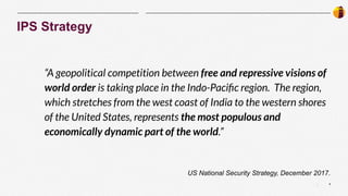 4
|
IPS Strategy
“A geopolitical competition between free and repressive visions of
world order is taking place in the Indo-Paciﬁc region. The region,
which stretches from the west coast of India to the western shores
of the United States, represents the most populous and
economically dynamic part of the world.”
US National Security Strategy, December 2017.
 