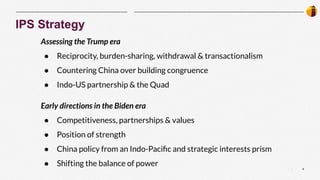 6
|
IPS Strategy
Assessing the Trump era
● Reciprocity, burden-sharing, withdrawal & transactionalism
● Countering China over building congruence
● Indo-US partnership & the Quad
Early directions in the Biden era
● Competitiveness, partnerships & values
● Position of strength
● China policy from an Indo-Paciﬁc and strategic interests prism
● Shifting the balance of power
 