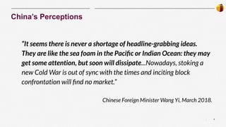 9
|
“It seems there is never a shortage of headline-grabbing ideas.
They are like the sea foam in the Paciﬁc or Indian Ocean: they may
get some attention, but soon will dissipate...Nowadays, stoking a
new Cold War is out of sync with the times and inciting block
confrontation will ﬁnd no market.”
Chinese Foreign Minister Wang Yi, March 2018.
China’s Perceptions
 