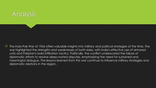 Analysis
 The Indo-Pak War of 1965 offers valuable insights into military and political strategies of the time. The
war highlighted the strengths and weaknesses of both sides, with India's effective use of armored
units and Pakistan's bold infiltration tactics. Politically, the conflict underscored the failure of
diplomatic efforts to resolve deep-rooted disputes, emphasizing the need for sustained and
meaningful dialogue. The lessons learned from this war continue to influence military strategies and
diplomatic relations in the region.
 