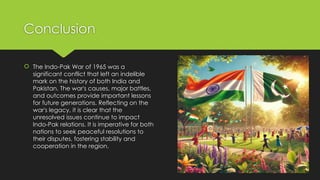 Conclusion
 The Indo-Pak War of 1965 was a
significant conflict that left an indelible
mark on the history of both India and
Pakistan. The war's causes, major battles,
and outcomes provide important lessons
for future generations. Reflecting on the
war's legacy, it is clear that the
unresolved issues continue to impact
Indo-Pak relations. It is imperative for both
nations to seek peaceful resolutions to
their disputes, fostering stability and
cooperation in the region.
 