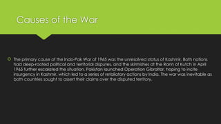 Causes of the War
 The primary cause of the Indo-Pak War of 1965 was the unresolved status of Kashmir. Both nations
had deep-rooted political and territorial disputes, and the skirmishes at the Rann of Kutch in April
1965 further escalated the situation. Pakistan launched Operation Gibraltar, hoping to incite
insurgency in Kashmir, which led to a series of retaliatory actions by India. The war was inevitable as
both countries sought to assert their claims over the disputed territory.
 
