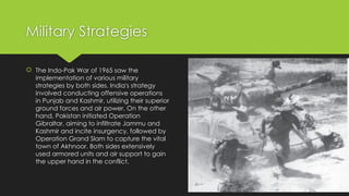 Military Strategies
 The Indo-Pak War of 1965 saw the
implementation of various military
strategies by both sides. India's strategy
involved conducting offensive operations
in Punjab and Kashmir, utilizing their superior
ground forces and air power. On the other
hand, Pakistan initiated Operation
Gibraltar, aiming to infiltrate Jammu and
Kashmir and incite insurgency, followed by
Operation Grand Slam to capture the vital
town of Akhnoor. Both sides extensively
used armored units and air support to gain
the upper hand in the conflict.
 