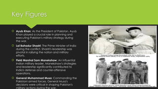 Key Figures
 Ayub Khan: As the President of Pakistan, Ayub
Khan played a crucial role in planning and
executing Pakistan's military strategy during
the war.
 Lal Bahadur Shastri: The Prime Minister of India
during the conflict, Shastri's leadership was
pivotal in rallying the nation and military
efforts.
 Field Marshal Sam Manekshaw: An influential
Indian military leader, Manekshaw's strategies
and leadership significantly contributed to
India's defense and counter-offensive
operations.
 General Muhammad Musa: Commanding the
Pakistani armed forces, General Musa's
decisions were critical in shaping Pakistan's
military actions during the war.
 