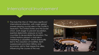 International Involvement
 The Indo-Pak War of 1965 drew significant
international attention, with major global
powers playing crucial roles in the conflict's
resolution. The United States and the Soviet
Union, both eager to prevent escalation,
exerted diplomatic pressure on both
countries to de-escalate the situation. The
United Nations played a vital role in
mediating a ceasefire, which eventually
led to the cessation of hostilities. Both
superpowers provided military and
economic aid to their respective allies,
influencing the course of the war.
 