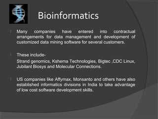 Bioinformatics
 Many companies have entered into contractual
arrangements for data management and development of
customized data mining software for several customers.
 These include-
Strand genomics, Kshema Technologies, Bigtec ,CDC Linux,
Jubilant Biosys and Molecular Connections.
 US companies like Affymax, Monsanto and others have also
established informatics divisions in India to take advantage
of low cost software development skills.
 