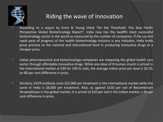 Riding the wave of Innovation
 According to a report by Ernst & Young titled “On the Threshold: The Asia Pacific
Perspective Global Biotechnology Report”, India now has the twelfth most successful
biotechnology sector in the world as measured by the number of companies. If the current
rapid pace of progress of the health biotechnology industry is any indicator, India holds
great promise at the national and international level in producing innovative drugs at a
cheaper price.
 Indian pharmaceutical and biotechnology companies are impacting the global health care
sector through affordable innovative drugs. While one dose of R-human insulin is priced in
the international market at $30 for 100 IU vials, the average Indian price per dose is $6.50,
an 80 per cent difference in price.
 Similarly, EGFR antibody costs $25,000 per treatment in the international market while the
same in India is $6,000 per treatment. Also, as against $150 per vial of Recombinant
Streptokinase in the global market, it is priced at $10 per vial in the Indian market, a 95 per
cent difference in price.
 
