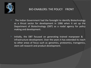 BIO-ENABLERS: THE POLICY FRONT
 The Indian Government had the foresight to identify Biotechnology
as a thrust sector for development in 1986 when it set up the
Department of Biotechnology (DBT) as a nodal agency for policy
making and development.
 Initially, the DBT focused on generating trained manpower &
infrastructure development. Over the years it has extended its reach
to other areas of focus such as genomics, proteomics, transgenics,
stem cell research and product development.
 