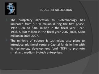 BUDGETRY ALLOCATION
 The budgetary allocation to Biotechnology has
increased from $ 150 million during the first phase,
1987-1988, to $300 million in the fiscal year 1997-
1998, $ 500 million in the fiscal year 2002-2003, $580
million in 2006-2007.
 The ministry of science & technology also plans to
introduce additional venture Capital funds in line with
its technology development fund (TDF) to promote
small and medium biotech enterprises.
 