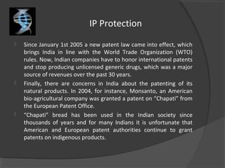 IP Protection
 Since January 1st 2005 a new patent law came into effect, which
brings India in line with the World Trade Organization (WTO)
rules. Now, Indian companies have to honor international patents
and stop producing unlicensed generic drugs, which was a major
source of revenues over the past 30 years.
 Finally, there are concerns in India about the patenting of its
natural products. In 2004, for instance, Monsanto, an American
bio-agricultural company was granted a patent on “Chapati” from
the European Patent Office.
 “Chapati” bread has been used in the Indian society since
thousands of years and for many Indians it is unfortunate that
American and European patent authorities continue to grant
patents on indigenous products.
 