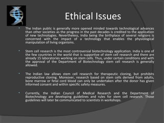 Ethical Issues
 The Indian public is generally more opened minded towards technological advances
than other societies as the progress in the past decades is credited to the application
of new technologies. Nevertheless, India being the birthplace of several religions is
concerned with the impact of a technology that enables the physiological
manipulation of living organisms.
 Stem cell research is the most controversial biotechnology application. India is one of
the few countries in the world that is supportive of stem cell research and there are
already 15 laboratories working on stem cells. Thus, under certain conditions and with
the approval of the Department of Biotechnology stem cell research is generally
allowed.
 The Indian law allows stem cell research for therapeutic cloning, but prohibits
reproductive cloning. Moreover, research based on stem cells derived from adults,
bone marrow or fetal cord blood can only be undertaken after the donor has given
informed consent and within specific safety measures.
 Currently, the Indian Council of Medical Research and the Department of
Biotechnology are developing guidelines and rules for stem cell research. Those
guidelines will later be communicated to scientists in workshops.
 