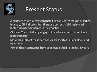 Present Status
 A comprehensive survey conducted by the Confederation of Indian
Industry, CII, indicates that there are currently 160 registered
Biotechnology companies in the country.
 Of these60 are distinctly engaged in molecular and recombinant
biotechnology.
 More than 50% of these companies are located in Bangalore, and
Hyderabad.
 75% of these companies have been established in the last 5 years.
 