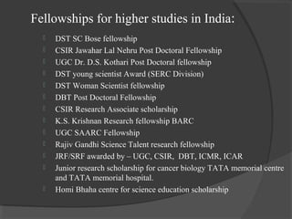 Fellowships for higher studies in India:
 DST SC Bose fellowship
 CSIR Jawahar Lal Nehru Post Doctoral Fellowship
 UGC Dr. D.S. Kothari Post Doctoral fellowship
 DST young scientist Award (SERC Division)
 DST Woman Scientist fellowship
 DBT Post Doctoral Fellowship
 CSIR Research Associate scholarship
 K.S. Krishnan Research fellowship BARC
 UGC SAARC Fellowship
 Rajiv Gandhi Science Talent research fellowship
 JRF/SRF awarded by – UGC, CSIR, DBT, ICMR, ICAR
 Junior research scholarship for cancer biology TATA memorial centre
and TATA memorial hospital.
 Homi Bhaha centre for science education scholarship
 