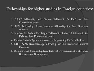Fellowships for higher studies in Foreign countries:
1. DAAD Fellowship: Indo German Fellowship for Ph.D. and Post
Doctorate students
2. JSPS Fellowship: Indo- Japanese fellowship for Post Doctorate
students
3. Jawahar Lal Nehru Full bright Fellowship: Indo- US fellowship for
PhD and Post Doctorate students.
4. Turkish Biotech/Agriculture research for pursuing Ph.D. in Turkey
5. DBT-TWAS Biotechnology fellowship for Post Doctorate Research
Overseas
6. Belgium Govt. Scholarship from External Division ministry of Human
Resource and Development
 