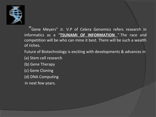 “Gene Meyers” Jr. V.P of Celera Genomics refers research in
informatics as a “TSUNAMI OF INFORMATION ”.The race and
competition will be who can mine it best. There will be such a wealth
of riches.
Future of Biotechnology is exciting with developments & advances in
(a) Stem cell research
(b) Gene Therapy
(c) Gene Cloning
(d) DNA Computing
in next few years.
 
