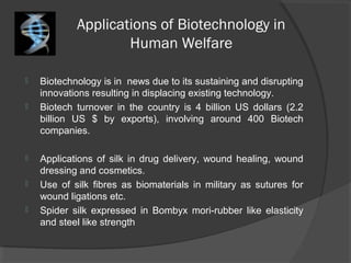 Applications of Biotechnology in
Human Welfare
 Biotechnology is in news due to its sustaining and disrupting
innovations resulting in displacing existing technology.
 Biotech turnover in the country is 4 billion US dollars (2.2
billion US $ by exports), involving around 400 Biotech
companies.
 Applications of silk in drug delivery, wound healing, wound
dressing and cosmetics.
 Use of silk fibres as biomaterials in military as sutures for
wound ligations etc.
 Spider silk expressed in Bombyx mori-rubber like elasticity
and steel like strength
 