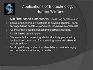 Applications of Biotechnology in
Human Welfare
 Silk fibre based biomaterials- Lifesaving constructs, in
1. Tissue engineering-silk scaffolds to develop ligament, bone,
cartilage tissue constructs and other innovative biomaterials.
2. As implantable flexible optical and electronic devices.
3. As silk based brain implant.
4. Silk implants for measuring electrical activity produced by
the heart and brain, and for monitoring nerve and skeletal
muscle activity.
5. For drug delivery or electrical stimulations, on-line imaging
and continuous monitoring of health.
 