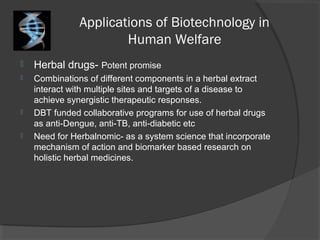 Applications of Biotechnology in
Human Welfare
 Herbal drugs- Potent promise
 Combinations of different components in a herbal extract
interact with multiple sites and targets of a disease to
achieve synergistic therapeutic responses.
 DBT funded collaborative programs for use of herbal drugs
as anti-Dengue, anti-TB, anti-diabetic etc
 Need for Herbalnomic- as a system science that incorporate
mechanism of action and biomarker based research on
holistic herbal medicines.
 
