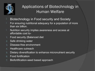 Applications of Biotechnology in
Human Welfare
 Biotechnology in Food security and Society
 For ensuring nutritional adequacy for a population of more
than six billion.
 Nutrition security implies awareness and access at
affordable cost to-
1. Food security (Balanced diet
2. Safe drinking water
3. Disease-free environment
4. Healthcare outreach
5. Dietary diversification to enhance micronutrient security
6. Food fortification
7. Biofortification-seed based approach
 