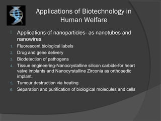 Applications of Biotechnology in
Human Welfare
 Applications of nanoparticles- as nanotubes and
nanowires
1. Fluorescent biological labels
2. Drug and gene delivery
3. Biodetection of pathogens
4. Tissue engineering-Nanocrystalline silicon carbide-for heart
valve implants and Nanocyrstalline Zirconia as orthopedic
implant.
5. Tumour destruction via heating
6. Separation and purification of biological molecules and cells
 