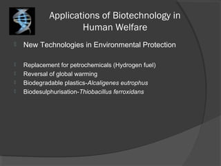 Applications of Biotechnology in
Human Welfare
 New Technologies in Environmental Protection
 Replacement for petrochemicals (Hydrogen fuel)
 Reversal of global warming
 Biodegradable plastics-Alcaligenes eutrophus
 Biodesulphurisation-Thiobacillus ferroxidans
 